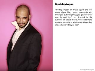 Moduloktopus 
“Finding 
myself 
in 
music 
again 
and 
not 
caring 
about 
likes, 
plays, 
comments, 
etc. 
Once 
you 
put 
everything 
you 
got 
into 
what 
you 
do 
and 
don't 
get 
dragged 
by 
the 
currents 
of 
social 
media, 
you 
understand 
why 
the 
people 
you 
admire 
are 
where 
they 
are 
and 
where 
they’re 
not.” 
Photo 
by 
Nicky 
Digital 
 