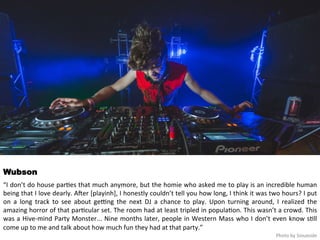Wubson 
“I 
don’t 
do 
house 
par<es 
that 
much 
anymore, 
but 
the 
homie 
who 
asked 
me 
to 
play 
is 
an 
incredible 
human 
being 
that 
I 
love 
dearly. 
AHer 
[playinh], 
I 
honestly 
couldn’t 
tell 
you 
how 
long, 
I 
think 
it 
was 
two 
hours? 
I 
put 
on 
a 
long 
track 
to 
see 
about 
ge>ng 
the 
next 
DJ 
a 
chance 
to 
play. 
Upon 
turning 
around, 
I 
realized 
the 
amazing 
horror 
of 
that 
par<cular 
set. 
The 
room 
had 
at 
least 
tripled 
in 
popula<on. 
This 
wasn’t 
a 
crowd. 
This 
was 
a 
Hive-­‐mind 
Party 
Monster... 
Nine 
months 
later, 
people 
in 
Western 
Mass 
who 
I 
don’t 
even 
know 
s<ll 
come 
up 
to 
me 
and 
talk 
about 
how 
much 
fun 
they 
had 
at 
that 
party.” 
Photo 
by 
Siouxside 
 