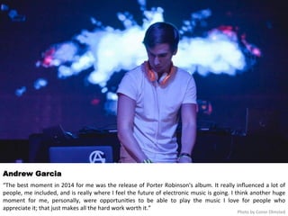 Andrew Garcia 
“The 
best 
moment 
in 
2014 
for 
me 
was 
the 
release 
of 
Porter 
Robinson's 
album. 
It 
really 
influenced 
a 
lot 
of 
people, 
me 
included, 
and 
is 
really 
where 
I 
feel 
the 
future 
of 
electronic 
music 
is 
going. 
I 
think 
another 
huge 
moment 
for 
me, 
personally, 
were 
opportuni<es 
to 
be 
able 
to 
play 
the 
music 
I 
love 
for 
people 
who 
appreciate 
it; 
that 
just 
makes 
all 
the 
hard 
work 
worth 
it.” 
Photo 
by 
Conor 
Olmsted 
 