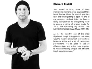 Richard Fraioli 
“For 
myself 
in 
2014, 
some 
of 
most 
memorable 
moments 
were 
playing 
at 
Ultra 
Music 
Fes<val 
Miami 
for 
the 
8th 
year 
in 
a 
row, 
and 
finally 
ge>ng 
to 
open 
for 
one 
of 
my 
mentors, 
Laidback 
Luke. 
It's 
been 
a 
really 
busy 
year 
for 
me 
with 
ge>ng 
ready 
to 
release 
a 
string 
of 
original 
tracks 
for 
2015, 
and 
furthering 
my 
brand, 
That 
MOTHER 
F#%KING 
House 
Music 
(TMFHM). 
As 
for 
the 
industry, 
one 
of 
the 
most 
significant 
things 
to 
happen 
in 
this 
scene 
was 
the 
massive 
amount 
of 
collabora<ons 
between 
ar<sts 
and 
a 
lot 
of 
cross-­‐genre 
produc<ons. 
It's 
so 
good 
to 
see 
all 
different 
styles 
and 
ar<sts 
come 
together 
to 
make 
something 
unique 
and 
different. 
It's 
all 
about 
the 
music.” 
 
