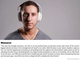 Massacur 
“This 
year 
has 
brought 
successes, 
not 
only 
in 
my 
live 
performances 
at 
top-­‐level 
venues 
with 
some 
of 
the 
scene’s 
biggest 
talents, 
but 
also 
in 
the 
management 
of 
myself 
as 
an 
ar<st. 
2014 
has 
been 
a 
year 
where, 
despite 
a 
rigorous 
live, 
I’ve 
had 
the 
opportunity 
and 
pleasure 
of 
breaking 
onto 
the 
regional 
and 
interna<onal 
radio 
scenes 
as 
well 
as 
spending 
countless 
hours 
developing 
both 
my 
original 
studio 
produc<on 
as 
well 
as 
my 
branding. 
Of 
my 
150 
events 
so 
far 
this 
year, 
over 
80% 
were 
performed 
in 
headlining 
roles 
which 
has 
been 
an 
honor 
when 
considering 
that 
only 
just 
two 
years 
ago, 
I 
was 
liqle 
more 
than 
a 
college 
kid 
with 
a 
laptop 
and 
a 
few 
friends.” 
Photo 
by 
David 
Blazze 
 