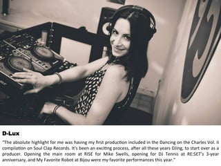 D-Lux 
“The 
absolute 
highlight 
for 
me 
was 
having 
my 
first 
produc<on 
included 
in 
the 
Dancing 
on 
the 
Charles 
Vol. 
II 
compila<on 
on 
Soul 
Clap 
Records. 
It's 
been 
an 
exci<ng 
process, 
aHer 
all 
these 
years 
DJing, 
to 
start 
over 
as 
a 
producer. 
Opening 
the 
main 
room 
at 
RISE 
for 
Mike 
Swells, 
opening 
for 
DJ 
Tennis 
at 
RE:SET’s 
3-­‐year 
anniversary, 
and 
My 
Favorite 
Robot 
at 
Bijou 
were 
my 
favorite 
performances 
this 
year.” 
 