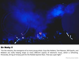 Sir Matty V 
“For 
the 
industry, 
the 
emergence 
of 
so 
many 
young 
ar<sts. 
Guys 
like 
Heldens, 
Tom 
Newson, 
Will 
Sparks, 
and 
Madeon 
are 
really 
helping 
shape 
so 
many 
different 
aspects 
of 
electronic 
music, 
which 
is 
refreshing. 
Personally, 
DJ’ing 
at 
Fenway 
park 
for 
the 
Reebok 
Spartan 
Race. 
That 
was 
super 
<ght.” 
Photo 
by 
James 
Coleqa 
 