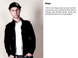 Noya 
“Ali 
G 
in 
the 
house 
stole 
my 
tune 
for 
their 
commercial, 
and 
I 
opened 
for 
Alvin 
Risk 
at 
Therapy 
with 
Michael 
Savant, 
which 
was 
probably 
the 
best 
set 
I've 
ever 
played.” 
 