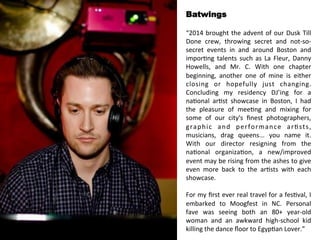 Batwings 
“2014 
brought 
the 
advent 
of 
our 
Dusk 
Till 
Done 
crew, 
throwing 
secret 
and 
not-­‐so-­‐ 
secret 
events 
in 
and 
around 
Boston 
and 
impor<ng 
talents 
such 
as 
La 
Fleur, 
Danny 
Howells, 
and 
Mr. 
C. 
With 
one 
chapter 
beginning, 
another 
one 
of 
mine 
is 
either 
closing 
or 
hopefully 
just 
changing. 
Concluding 
my 
residency 
DJ’ing 
for 
a 
na<onal 
ar<st 
showcase 
in 
Boston, 
I 
had 
the 
pleasure 
of 
mee<ng 
and 
mixing 
for 
some 
of 
our 
city's 
finest 
photographers, 
graphic 
and 
performance 
ar<sts, 
musicians, 
drag 
queens... 
you 
name 
it. 
With 
our 
director 
resigning 
from 
the 
na<onal 
organiza<on, 
a 
new/improved 
event 
may 
be 
rising 
from 
the 
ashes 
to 
give 
even 
more 
back 
to 
the 
ar<sts 
with 
each 
showcase. 
For 
my 
first 
ever 
real 
travel 
for 
a 
fes<val, 
I 
embarked 
to 
Moogfest 
in 
NC. 
Personal 
fave 
was 
seeing 
both 
an 
80+ 
year-­‐old 
woman 
and 
an 
awkward 
high-­‐school 
kid 
killing 
the 
dance 
floor 
to 
Egyp<an 
Lover.” 
 