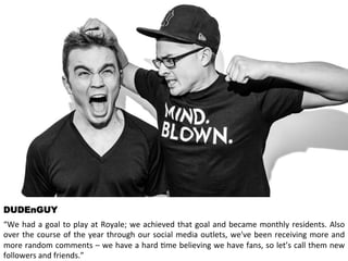 DUDEnGUY 
“We 
had 
a 
goal 
to 
play 
at 
Royale; 
we 
achieved 
that 
goal 
and 
became 
monthly 
residents. 
Also 
over 
the 
course 
of 
the 
year 
through 
our 
social 
media 
outlets, 
we've 
been 
receiving 
more 
and 
more 
random 
comments 
– 
we 
have 
a 
hard 
<me 
believing 
we 
have 
fans, 
so 
let’s 
call 
them 
new 
followers 
and 
friends.” 
 