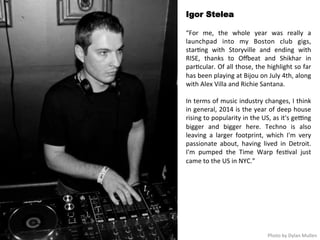 Igor Stelea 
“For 
me, 
the 
whole 
year 
was 
really 
a 
launchpad 
into 
my 
Boston 
club 
gigs, 
star<ng 
with 
Storyville 
and 
ending 
with 
RISE, 
thanks 
to 
Oxeat 
and 
Shikhar 
in 
par<cular. 
Of 
all 
those, 
the 
highlight 
so 
far 
has 
been 
playing 
at 
Bijou 
on 
July 
4th, 
along 
with 
Alex 
Villa 
and 
Richie 
Santana. 
In 
terms 
of 
music 
industry 
changes, 
I 
think 
in 
general, 
2014 
is 
the 
year 
of 
deep 
house 
rising 
to 
popularity 
in 
the 
US, 
as 
it's 
ge>ng 
bigger 
and 
bigger 
here. 
Techno 
is 
also 
leaving 
a 
larger 
footprint, 
which 
I'm 
very 
passionate 
about, 
having 
lived 
in 
Detroit. 
I'm 
pumped 
the 
Time 
Warp 
fes<val 
just 
came 
to 
the 
US 
in 
NYC.” 
Photo 
by 
Dylan 
Mullen 
 