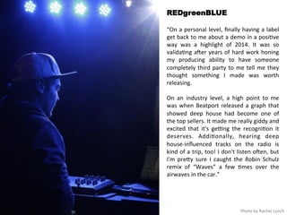 REDgreenBLUE 
“On 
a 
personal 
level, 
finally 
having 
a 
label 
get 
back 
to 
me 
about 
a 
demo 
in 
a 
posi<ve 
way 
was 
a 
highlight 
of 
2014. 
It 
was 
so 
valida<ng 
aHer 
years 
of 
hard 
work 
honing 
my 
producing 
ability 
to 
have 
someone 
completely 
third 
party 
to 
me 
tell 
me 
they 
thought 
something 
I 
made 
was 
worth 
releasing. 
On 
an 
industry 
level, 
a 
high 
point 
to 
me 
was 
when 
Beatport 
released 
a 
graph 
that 
showed 
deep 
house 
had 
become 
one 
of 
the 
top 
sellers. 
It 
made 
me 
really 
giddy 
and 
excited 
that 
it's 
ge>ng 
the 
recogni<on 
it 
deserves. 
Addi<onally, 
hearing 
deep 
house-­‐influenced 
tracks 
on 
the 
radio 
is 
kind 
of 
a 
trip, 
too! 
I 
don't 
listen 
oHen, 
but 
I'm 
preqy 
sure 
I 
caught 
the 
Robin 
Schulz 
remix 
of 
“Waves” 
a 
few 
<mes 
over 
the 
airwaves 
in 
the 
car.” 
Photo 
by 
Rachel 
Lynch 
 