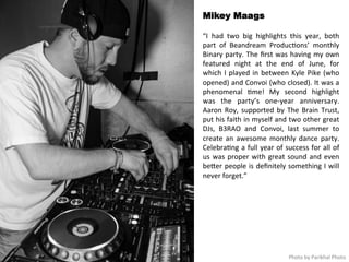Mikey Maags 
“I 
had 
two 
big 
highlights 
this 
year, 
both 
part 
of 
Beandream 
Produc<ons’ 
monthly 
Binary 
party. 
The 
first 
was 
having 
my 
own 
featured 
night 
at 
the 
end 
of 
June, 
for 
which 
I 
played 
in 
between 
Kyle 
Pike 
(who 
opened) 
and 
Convoi 
(who 
closed). 
It 
was 
a 
phenomenal 
<me! 
My 
second 
highlight 
was 
the 
party’s 
one-­‐year 
anniversary. 
Aaron 
Roy, 
supported 
by 
The 
Brain 
Trust, 
put 
his 
faith 
in 
myself 
and 
two 
other 
great 
DJs, 
B3RAO 
and 
Convoi, 
last 
summer 
to 
create 
an 
awesome 
monthly 
dance 
party. 
Celebra<ng 
a 
full 
year 
of 
success 
for 
all 
of 
us 
was 
proper 
with 
great 
sound 
and 
even 
beqer 
people 
is 
definitely 
something 
I 
will 
never 
forget.” 
Photo 
by 
Parikhal 
Photo 
 