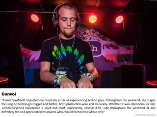 Convoi 
“TomorrowWorld 
impacted 
me 
musically 
as 
far 
as 
experiencing 
techno 
goes. 
Throughout 
the 
weekend, 
the 
stages 
focusing 
on 
techno 
got 
bigger 
and 
beqer, 
both 
produc<on-­‐wise 
and 
musically. 
Whether 
it 
was 
inten<onal 
or 
not, 
TomorrowWorld 
maintained 
a 
solid 
and 
most 
importantly, 
CONSISTENT, 
vibe 
throughout 
the 
weekend. 
It 
was 
definitely 
felt 
and 
appreciated 
by 
anyone 
who 
chased 
techno 
the 
whole 
<me.” 
Photo 
by 
Siouxside 
 