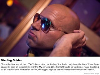 Sterling Golden 
“From 
the 
final 
run 
of 
the 
LEGACY 
dance 
night, 
to 
Sterling 
Sinn 
Radio, 
to 
joining 
the 
Dirty 
Water 
News 
squad, 
it's 
been 
an 
incredible 
12 
months. 
My 
personal 
2014 
highlight 
has 
to 
be 
working 
as 
music 
director 
& 
DJ 
for 
this 
year's 
Boston 
Fashion 
Awards, 
the 
biggest 
night 
on 
the 
Boston 
fashion 
community's 
calendar.” 
Photo 
by 
Derek 
Image 
 