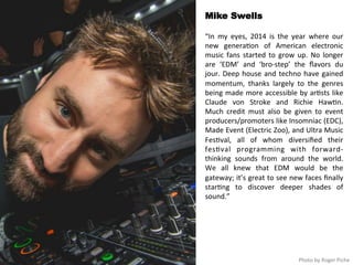 Mike Swells 
“In 
my 
eyes, 
2014 
is 
the 
year 
where 
our 
new 
genera<on 
of 
American 
electronic 
music 
fans 
started 
to 
grow 
up. 
No 
longer 
are 
‘EDM’ 
and 
‘bro-­‐step’ 
the 
flavors 
du 
jour. 
Deep 
house 
and 
techno 
have 
gained 
momentum, 
thanks 
largely 
to 
the 
genres 
being 
made 
more 
accessible 
by 
ar<sts 
like 
Claude 
von 
Stroke 
and 
Richie 
Haw<n. 
Much 
credit 
must 
also 
be 
given 
to 
event 
producers/promoters 
like 
Insomniac 
(EDC), 
Made 
Event 
(Electric 
Zoo), 
and 
Ultra 
Music 
Fes<val, 
all 
of 
whom 
diversified 
their 
fes<val 
programming 
with 
forward-­‐ 
thinking 
sounds 
from 
around 
the 
world. 
We 
all 
knew 
that 
EDM 
would 
be 
the 
gateway; 
it’s 
great 
to 
see 
new 
faces 
finally 
star<ng 
to 
discover 
deeper 
shades 
of 
sound.” 
Photo 
by 
Roger 
Piche 
 