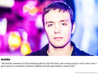Achille 
“My 
favorite 
moments 
of 
2014 
werplaying 
Rise 
for 
the 
first 
<me, 
and 
running 
visuals 
in 
Icon’s 
main 
room. 
I 
got 
to 
play 
at 
an 
ins<tu<on 
of 
Boston 
nightlife 
and 
help 
open 
Boston’s 
newest 
club.” 
Photo 
by 
Beantown 
Boogiedown 
