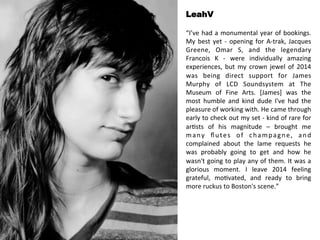 LeahV 
“I’ve 
had 
a 
monumental 
year 
of 
bookings. 
My 
best 
yet 
-­‐ 
opening 
for 
A-­‐trak, 
Jacques 
Greene, 
Omar 
S, 
and 
the 
legendary 
Francois 
K 
-­‐ 
were 
individually 
amazing 
experiences, 
but 
my 
crown 
jewel 
of 
2014 
was 
being 
direct 
support 
for 
James 
Murphy 
of 
LCD 
Soundsystem 
at 
The 
Museum 
of 
Fine 
Arts. 
[James] 
was 
the 
most 
humble 
and 
kind 
dude 
I've 
had 
the 
pleasure 
of 
working 
with. 
He 
came 
through 
early 
to 
check 
out 
my 
set 
-­‐ 
kind 
of 
rare 
for 
ar<sts 
of 
his 
magnitude 
– 
brought 
me 
many 
flutes 
of 
champagne, 
and 
complained 
about 
the 
lame 
requests 
he 
was 
probably 
going 
to 
get 
and 
how 
he 
wasn't 
going 
to 
play 
any 
of 
them. 
It 
was 
a 
glorious 
moment. 
I 
leave 
2014 
feeling 
grateful, 
mo<vated, 
and 
ready 
to 
bring 
more 
ruckus 
to 
Boston's 
scene.” 
 