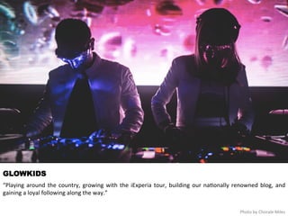 GLOWKIDS 
“Playing 
around 
the 
country, 
growing 
with 
the 
iExperia 
tour, 
building 
our 
interna<onally 
renowned 
blog, 
and 
gaining 
a 
loyal 
following 
along 
the 
way.” 
Photo 
by 
Chorale 
Miles 
 