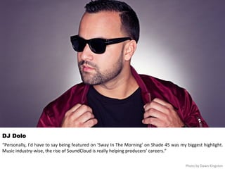 DJ Dolo 
“Personally, 
I'd 
have 
to 
say 
being 
featured 
on 
‘Sway 
In 
The 
Morning’ 
on 
Shade 
45 
was 
my 
biggest 
highlight. 
Music 
industry-­‐wise, 
the 
rise 
of 
SoundCloud 
is 
really 
helping 
producers’ 
careers.” 
Photo 
by 
Dawn 
Kingston 
 