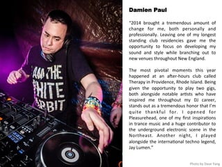 Damien Paul 
“2014 
brought 
a 
tremendous 
amount 
of 
change 
for 
me, 
both 
personally 
and 
professionally. 
Leaving 
one 
of 
my 
longest 
standing 
club 
residencies 
gave 
me 
the 
opportunity 
to 
focus 
on 
developing 
my 
sound 
and 
style 
while 
branching 
out 
to 
new 
venues 
throughout 
New 
England. 
The 
most 
pivotal 
moments 
this 
year 
happened 
at 
an 
aHer-­‐hours 
club 
called 
Therapy 
in 
Providence, 
Rhode 
Island. 
Being 
given 
the 
opportunity 
to 
play 
two 
gigs, 
both 
alongside 
notable 
ar<sts 
who 
have 
inspired 
me 
throughout 
my 
DJ 
career, 
stands 
out 
as 
a 
tremendous 
honor 
that 
I’m 
quite 
thankful 
for. 
I 
opened 
for 
Pleasurehead, 
one 
of 
my 
first 
inspira<ons 
in 
trance 
music 
and 
a 
huge 
contributor 
to 
the 
underground 
electronic 
scene 
in 
the 
Northeast. 
Another 
night, 
I 
played 
alongside 
the 
interna<onal 
techno 
legend, 
Jay 
Lumen.” 
Photo 
by 
Dave 
Yang 
 