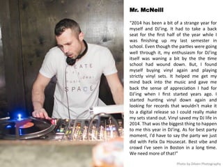 Mr. McNeill 
“2014 
has 
been 
a 
bit 
of 
a 
strange 
year 
for 
myself 
and 
DJ’ing. 
It 
had 
to 
take 
a 
back 
seat 
for 
the 
first 
half 
of 
the 
year 
while 
I 
was 
finishing 
up 
my 
last 
semester 
in 
school. 
Even 
though 
the 
par<es 
were 
going 
well 
through 
it, 
my 
enthusiasm 
for 
DJ’ing 
itself 
was 
waning 
a 
bit 
by 
the 
the 
<me 
school 
had 
wound 
down. 
But, 
I 
found 
myself 
buying 
vinyl 
again 
and 
playing 
strictly 
vinyl 
sets. 
It 
helped 
me 
get 
my 
mind 
back 
into 
the 
music 
and 
gave 
me 
back 
the 
sense 
of 
apprecia<on 
I 
had 
for 
DJ’ing 
when 
I 
first 
started 
years 
ago. 
I 
started 
hun<ng 
vinyl 
down 
again 
and 
looking 
for 
records 
that 
wouldn't 
make 
it 
to 
a 
digital 
release 
so 
I 
could 
really 
make 
my 
sets 
stand 
out. 
Vinyl 
saved 
my 
DJ 
life 
in 
2014. 
That 
was 
the 
biggest 
thing 
to 
happen 
to 
me 
this 
year 
in 
DJ’ing. 
As 
for 
best 
party 
moment, 
I'd 
have 
to 
say 
the 
party 
we 
just 
did 
with 
Felix 
Da 
Housecat. 
Best 
vibe 
and 
crowd 
I've 
seen 
in 
Boston 
in 
a 
long 
<me. 
We 
need 
more 
of 
that!” 
Photo 
by 
Dilven 
Photography 
 