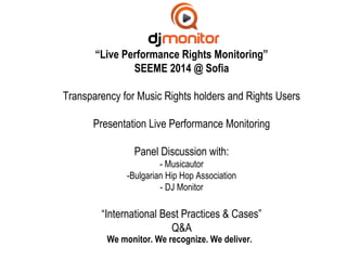 “Live Performance Rights Monitoring” 
SEEME 2014 @ Sofia 
Transparency for Music Rights holders and Rights Users 
Presentation Live Performance Monitoring 
Panel Discussion with: 
- Musicautor 
-Bulgarian Hip Hop Association 
- DJ Monitor 
“International Best Practices & Cases” 
Q&A 
We monitor. We recognize. We deliver. 
 