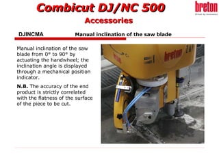 DJINCMA    Manual inclination of the saw blade   Manual inclination of the saw blade from 0° to 90° by actuating the handwheel; the inclination angle is displayed through a mechanical position indicator. N.B.  The accuracy of the end product is strictly correlated with the flatness of the surface of the piece to be cut. Accessories 
