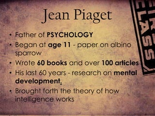 Jean PiagetFather of PSYCHOLOGYBegan at age 11 -paper on albino sparrowWrote 60 books and over 100 articlesHis last 60 years - research on mental development.Brought forth the theory of how intelligence works