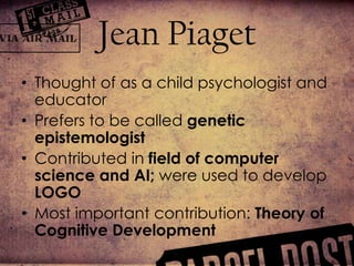 Jean PiagetThought of as a child psychologist and educator Prefers to be called genetic epistemologistContributed in field of computer science and AI; were used to develop LOGOMost important contribution: Theory of Cognitive Development