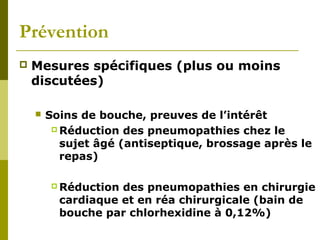 Prévention 
 Mesures spécifiques (plus ou moins 
discutées) 
 Soins de bouche, preuves de l’intérêt 
Réduction des pneumopathies chez le 
sujet âgé (antiseptique, brossage après le 
repas) 
Réduction des pneumopathies en chirurgie 
cardiaque et en réa chirurgicale (bain de 
bouche par chlorhexidine à 0,12%) 
 