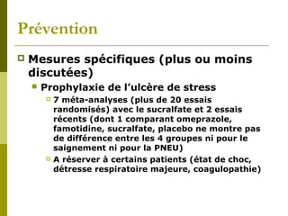 Prévention 
 Mesures spécifiques (plus ou moins 
discutées) 
 Prophylaxie de l’ulcère de stress 
 7 méta-analyses (plus de 20 essais 
randomisés) avec le sucralfate et 2 essais 
récents (dont 1 comparant omeprazole, 
famotidine, sucralfate, placebo ne montre pas 
de différence entre les 4 groupes ni pour le 
saignement ni pour la PNEU) 
 A réserver à certains patients (état de choc, 
détresse respiratoire majeure, coagulopathie) 
 