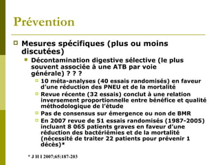 Prévention 
 Mesures spécifiques (plus ou moins 
discutées) 
 Décontamination digestive sélective (le plus 
souvent associée à une ATB par voie 
générale) ? ? ? 
 10 méta-analyses (40 essais randomisés) en faveur 
d’une réduction des PNEU et de la mortalité 
 Revue récente (32 essais) conclut à une relation 
inversement proportionnelle entre bénéfice et qualité 
méthodologique de l’étude 
 Pas de consensus sur émergence ou non de BMR 
 En 2007 revue de 51 essais randomisés (1987-2005) 
incluant 8 065 patients graves en faveur d’une 
réduction des bactériémies et de la mortalité 
(nécessité de traiter 22 patients pour prévenir 1 
décès)* 
* J H I 2007;65:187-203 
 