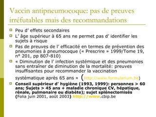 Vaccin antipneumocoque: pas de preuves 
irréfutables mais des recommandations 
 Peu d’ effets secondaires 
 L’ âge supérieur à 65 ans ne permet pas d’ identifier les 
sujets à risque 
 Pas de preuves de l’ efficacité en termes de prévention des 
pneumonies à pneumocoque (« Prescrire » 1999/Tome 19, 
n° 201, pp 807-810) 
 « Diminution de l’ infection systémique et des pneumonies 
sans entraîner de diminution de la mortalité: preuves 
insuffisantes pour recommander la vaccination 
systématique après 65 ans » (http://www.formularium.be) 
 Conseil supérieur d’ hygiène (1993, 1999): personnes > 60 
ans; Sujets > 45 ans + maladie chronique CV, hépatique, 
rénale, pulmonaire ou diabète); sujet splénectomisés 
(Folia juin 2001, août 2003) http://www.cbip.be 
 