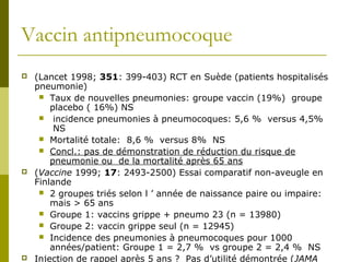 Vaccin antipneumocoque 
 (Lancet 1998; 351: 399-403) RCT en Suède (patients hospitalisés 
pneumonie) 
 Taux de nouvelles pneumonies: groupe vaccin (19%) groupe 
placebo ( 16%) NS 
 incidence pneumonies à pneumocoques: 5,6 % versus 4,5% 
NS 
 Mortalité totale: 8,6 % versus 8% NS 
 Concl.: pas de démonstration de réduction du risque de 
pneumonie ou de la mortalité après 65 ans 
 (Vaccine 1999; 17: 2493-2500) Essai comparatif non-aveugle en 
Finlande 
 2 groupes triés selon l ’ année de naissance paire ou impaire: 
mais > 65 ans 
 Groupe 1: vaccins grippe + pneumo 23 (n = 13980) 
 Groupe 2: vaccin grippe seul (n = 12945) 
 Incidence des pneumonies à pneumocoques pour 1000 
années/patient: Groupe 1 = 2,7 % vs groupe 2 = 2,4 % NS 
 Injection de rappel après 5 ans ? Pas d’utilité démontrée (JAMA 
 