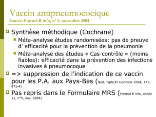 Vaccin antipneumococique 
Source: Formul R info, n° 5, novembre 2004 
 Synthèse méthodique (Cochrane) 
 Méta-analyse études randomisées: pas de preuve 
d’ efficacité pour la prévention de la pneumonie 
 Méta-analyse des études « Cas-contrôle » (moins 
fiables): efficacité dans la prévention des infections 
invasives à pneumocoque 
 => suppression de l’indication de ce vaccin 
pour les P.A. aux Pays-Bas (Ned. Tijdschr Gennesk 2004; 148: 
871-4) 
 Pas repris dans le Formulaire MRS (Formul R info, année 
11, n°5, nov. 2004) 
 