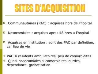  Communautaires (PAC) : acquises hors de l’hopital 
 Nosocomiales : acquises apres 48 hres a l’hopital 
 Acquises en institution : sont des PAC par definition, 
car lieu de vie 
 PAC si residents ambulatoires, peu de comorbidites 
 Quasi-nosocomiales si comorbidites lourdes, 
dependance, grabatisation 
 