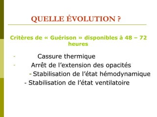 QUELLE ÉVOLUTION ? 
Critères de « Guérison » disponibles à 48 – 72 
heures 
- Cassure thermique 
- Arrêt de l’extension des opacités 
- Stabilisation de l’état hémodynamique 
- Stabilisation de l’état ventilatoire 
 
