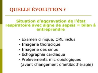 QUELLE ÉVOLUTION ? 
Situation d’aggravation de l’état 
respiratoire avec signe de sepsis = bilan à 
entreprendre 
- Examen clinique, ORL inclus 
- Imagerie thoracique 
- Imagerie des sinus 
- Échographie cardiaque 
- Prélèvements microbiologiques 
(avant changement d’antibiothérapie) 
 