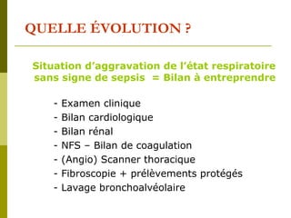 QUELLE ÉVOLUTION ? 
Situation d’aggravation de l’état respiratoire 
sans signe de sepsis = Bilan à entreprendre 
- Examen clinique 
- Bilan cardiologique 
- Bilan rénal 
- NFS – Bilan de coagulation 
- (Angio) Scanner thoracique 
- Fibroscopie + prélèvements protégés 
- Lavage bronchoalvéolaire 
 
