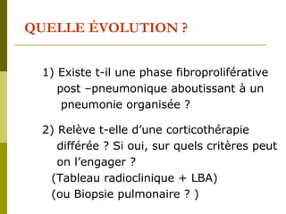 QUELLE ÉVOLUTION ? 
1) Existe t-il une phase fibroproliférative 
post –pneumonique aboutissant à un 
pneumonie organisée ? 
2) Relève t-elle d’une corticothérapie 
différée ? Si oui, sur quels critères peut 
on l’engager ? 
(Tableau radioclinique + LBA) 
(ou Biopsie pulmonaire ? ) 
 