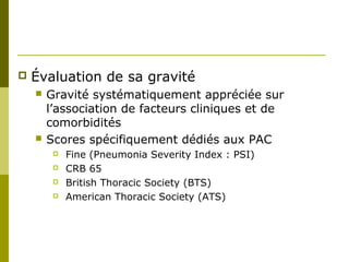  Évaluation de sa gravité 
 Gravité systématiquement appréciée sur 
l’association de facteurs cliniques et de 
comorbidités 
 Scores spécifiquement dédiés aux PAC 
 Fine (Pneumonia Severity Index : PSI) 
 CRB 65 
 British Thoracic Society (BTS) 
 American Thoracic Society (ATS) 
 