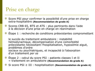 Prise en charge 
 Score PSI pour confirmer la possibilité d’une prise en charge 
extra-hospitalière (Recommandation de grade A) 
 Scores CRB 65, BTS et ATS : plus pertinents dans l’aide 
à la décision d’une prise en charge en réanimation 
 Étape 1 : recherche de conditions préexistantes compromettant 
le succès du traitement ambulatoire : instabilité 
hémodynamique, décompensation d’une comorbidité 
préexistante nécessitant l’hospitalisation, hypoxémie aiguë, 
problèmes d’ordre 
sociaux ou psychiatriques, et incapacité à l’absorption 
d’un traitement per os 
 Étape 2 : calcul du score PSI : patients classes I et II 
= traitement en ambulatoire (Recommandation de grade A) 
 Si score PSI ≥ III : hospitalisation (Recommandation de grade A) 
 