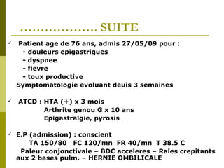 ………………. SUITE 
 Patient age de 76 ans, admis 27/05/09 pour : 
- douleurs epigastriques 
- dyspnee 
- fievre 
- toux productive 
Symptomatologie evoluant deuis 3 semaines 
 ATCD : HTA (+) x 3 mois 
Arthrite genou G x 10 ans 
Epigastralgie, pyrosis 
 E.P (admission) : conscient 
TA 150/80 FC 120/mn FR 40/mn T 38.5 C 
Paleur conjonctivale – BDC acceleres – Rales crepitants 
aux 2 bases pulm. – HERNIE OMBILICALE 
 