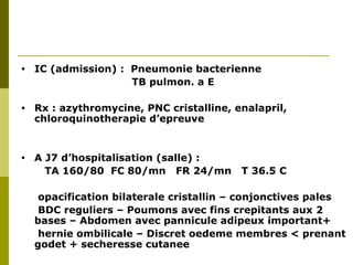 • IC (admission) : Pneumonie bacterienne 
TB pulmon. a E 
• Rx : azythromycine, PNC cristalline, enalapril, 
chloroquinotherapie d’epreuve 
• A J7 d’hospitalisation (salle) : 
TA 160/80 FC 80/mn FR 24/mn T 36.5 C 
opacification bilaterale cristallin – conjonctives pales 
BDC reguliers – Poumons avec fins crepitants aux 2 
bases – Abdomen avec pannicule adipeux important+ 
hernie ombilicale – Discret oedeme membres < prenant 
godet + secheresse cutanee 
 