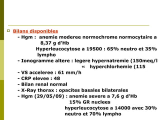  Bilans disponibles 
- Hgm : anemie moderee normochrome normocytaire a 
8,37 g d’Hb 
Hyperleucocytose a 19500 : 65% neutro et 35% 
lympho 
- Ionogramme altere : legere hypernatremie (150meq/l 
« hyperchlorhemie (115 
- VS acceleree : 61 mm/h 
- CRP elevee : 48 
- Bilan renal normal 
- X-Ray thorax : opacites basales bilaterales 
- Hgm (29/05/09) : anemie severe a 7,6 g d’Hb 
15% GR nuclees 
hyperleucocytose a 14000 avec 30% 
neutro et 70% lympho 
 