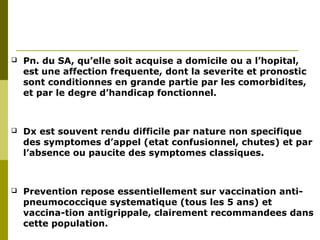  Pn. du SA, qu’elle soit acquise a domicile ou a l’hopital, 
est une affection frequente, dont la severite et pronostic 
sont conditionnes en grande partie par les comorbidites, 
et par le degre d’handicap fonctionnel. 
 Dx est souvent rendu difficile par nature non specifique 
des symptomes d’appel (etat confusionnel, chutes) et par 
l’absence ou paucite des symptomes classiques. 
 Prevention repose essentiellement sur vaccination anti-pneumococcique 
systematique (tous les 5 ans) et 
vaccina-tion antigrippale, clairement recommandees dans 
cette population. 
 