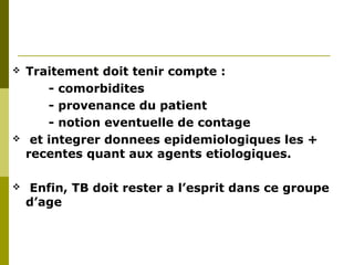  Traitement doit tenir compte : 
- comorbidites 
- provenance du patient 
- notion eventuelle de contage 
 et integrer donnees epidemiologiques les + 
recentes quant aux agents etiologiques. 
 Enfin, TB doit rester a l’esprit dans ce groupe 
d’age 
 
