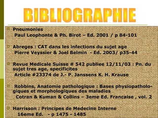  Pneumonies 
Paul Leophonte & Ph. Birot – Ed. 2001 / p 84-101 
 Abreges : CAT dans les infections du sujet age 
Pierre Veyssier & Joel Belmin - Ed. 2003/ p35-44 
 Revue Medicale Suisse # 542 publiee 12/11/03 : Pn. du 
sujet tres age, specificites 
Article #23374 de J.- P. Janssens K. H. Krause 
 Robbins, Anatomie pathologique : Bases physiopatholo-giques 
et morphologiques des maladies 
Cotran & Kuman & Collins – 3eme Ed. Francaise , vol. 2 
 Harrisson : Principes de Medecine Interne 
16eme Ed. - p 1475 - 1485 
 