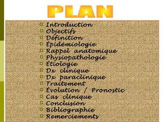  Introduction 
 Objectifs 
 Définition 
 Épidémiologie 
 Rappel anatomique 
 Physiopathologie 
 Étiologie 
 Dx clinique 
 Dx paraclinique 
 Traitement 
 Évolution / Pronostic 
 Cas clinique 
 Conclusion 
 Bibliographie 
 Remerciements 
 