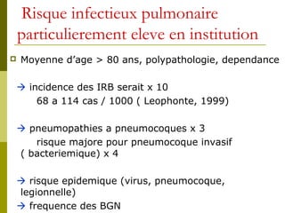 Risque infectieux pulmonaire 
particulierement eleve en institution 
 Moyenne d’age > 80 ans, polypathologie, dependance 
 incidence des IRB serait x 10 
68 a 114 cas / 1000 ( Leophonte, 1999) 
 pneumopathies a pneumocoques x 3 
risque majore pour pneumocoque invasif 
( bacteriemique) x 4 
 risque epidemique (virus, pneumocoque, 
legionnelle) 
 frequence des BGN 
 