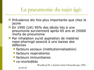 La pneumonie du sujet âgé: 
 Prévalence dix fois plus importante que chez le 
jeune 
 En 1990 (UK) 95% des décès liés à une 
pneumonie surviennent après 65 ans et 25000 
morts de pneumonie 
 Par inhalation ou/et aspiration de matériel 
naso-pharingé associé à une baisse des 
défences 
 facteurs sociaux (institutionnalisation) 
 facteurs respiratoires 
 facteurs immunitaires 
 co-morbidités 
Woodhead M, J Antimicrobial Chemotherapy 1994; 
34:85-92 
 