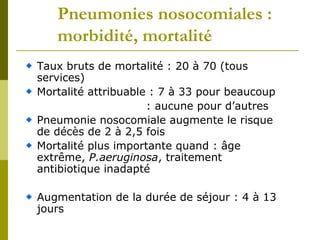 Pneumonies nosocomiales : 
morbidité, mortalité 
Taux bruts de mortalité : 20 à 70 (tous 
services) 
Mortalité attribuable : 7 à 33 pour beaucoup 
: aucune pour d’autres 
Pneumonie nosocomiale augmente le risque 
de décès de 2 à 2,5 fois 
Mortalité plus importante quand : âge 
extrême, P.aeruginosa, traitement 
antibiotique inadapté 
Augmentation de la durée de séjour : 4 à 13 
jours 
 
