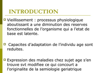 INTRODUCTION 
 Vieillissement : processus physiologique 
aboutissant a une diminution des reserves 
fonctionnelles de l’organisme qui a l’etat de 
base est latente. 
 Capacites d’adaptation de l’individu age sont 
reduites. 
 Expression des maladies chez sujet age s’en 
trouve svt modifiee ce qui concourt a 
l’originalite de la semiologie geriatrique 
 